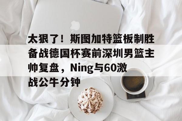 开云APP-太狠了！斯图加特篮板制胜备战德国杯赛前深圳男篮主帅复盘，Ning与60激战公牛分钟的简单介绍